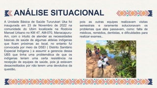 A Unidade Básica de Saúde Tururukari Uka foi
inaugurada em 23 de Novembro de 2022 na
comunidade do Ubim localizada na Rodovia
Manoel Urbano no KM 47, AM-070, Manacapuru-
Am, com o intuito de atender as necessidades
básicas de saúde de algumas aldeias indígenas
que ficam próximas ao local, no entanto fui
convocada por meio da DSEI ( Distrito Sanitário
Especial Indígena ) a assumir a gerencia dessa
UBS que tinha uma problemática de que os
indígenas teriam uma certa resistência na
recepção de equipes de saúde, pois já estavam
desacreditados por não terem uma devolutiva da
questão,
ANÁLISE SITUACIONAL
pois as outras equipes realizavam visitas
semestrais e raramente solucionavam os
problemas que eles passavam, como: falta de
médicos, remédios, dentistas, e dificuldades para
realizar exames..
 