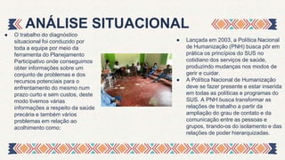 ● O trabalho do diagnóstico
situacional foi conduzido por
toda a equipe por meio da
ferramenta do Planejamento
Participativo onde conseguimos
obter informações sobre um
conjunto de problemas e dos
recursos potenciais para o
enfrentamento do mesmo num
prazo curto e sem custos, deste
modo tivemos várias
informações a respeito da saúde
precária e também vários
problemas em relação ao
acolhimento como:
ANÁLISE SITUACIONAL
● Lançada em 2003, a Política Nacional
de Humanização (PNH) busca pôr em
prática os princípios do SUS no
cotidiano dos serviços de saúde,
produzindo mudanças nos modos de
gerir e cuidar.
● A Política Nacional de Humanização
deve se fazer presente e estar inserida
em todas as políticas e programas do
SUS. A PNH busca transformar as
relações de trabalho a partir da
ampliação do grau de contato e da
comunicação entre as pessoas e
grupos, tirando-os do isolamento e das
relações de poder hierarquizadas.
 
