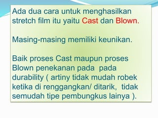 Ada dua cara untuk menghasilkan
stretch film itu yaitu Cast dan Blown.
Masing-masing memiliki keunikan.
Baik proses Cast maupun proses
Blown penekanan pada pada
durability ( artiny tidak mudah robek
ketika di renggangkan/ ditarik, tidak
semudah tipe pembungkus lainya ).
 