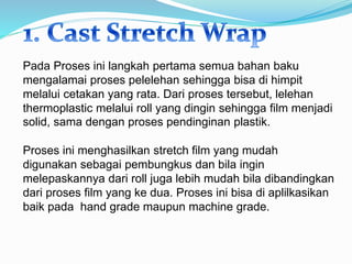 Pada Proses ini langkah pertama semua bahan baku
mengalamai proses pelelehan sehingga bisa di himpit
melalui cetakan yang rata. Dari proses tersebut, lelehan
thermoplastic melalui roll yang dingin sehingga film menjadi
solid, sama dengan proses pendinginan plastik.
Proses ini menghasilkan stretch film yang mudah
digunakan sebagai pembungkus dan bila ingin
melepaskannya dari roll juga lebih mudah bila dibandingkan
dari proses film yang ke dua. Proses ini bisa di aplilkasikan
baik pada hand grade maupun machine grade.
 