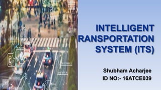 INTELLIGENT
TRANSPORTATION
SYSTEM (ITS)
Shubham Acharjee
ID NO:- 16ATCE039
 