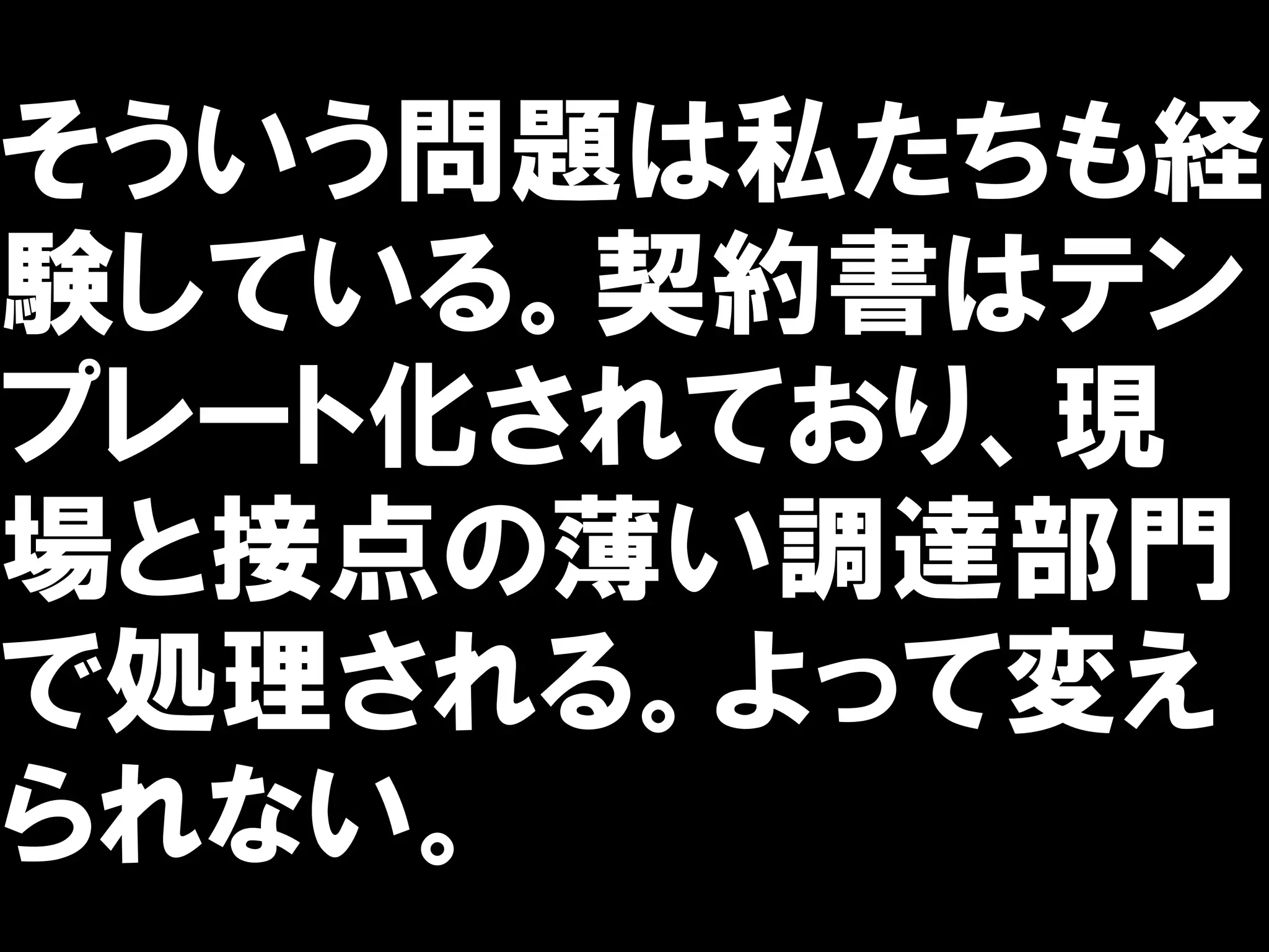 そういう問題は私たちも経
験している。契約書はテン
プレート化されており、現
場と接点の薄い調達部門
で処理される。よって変え
られない。
 