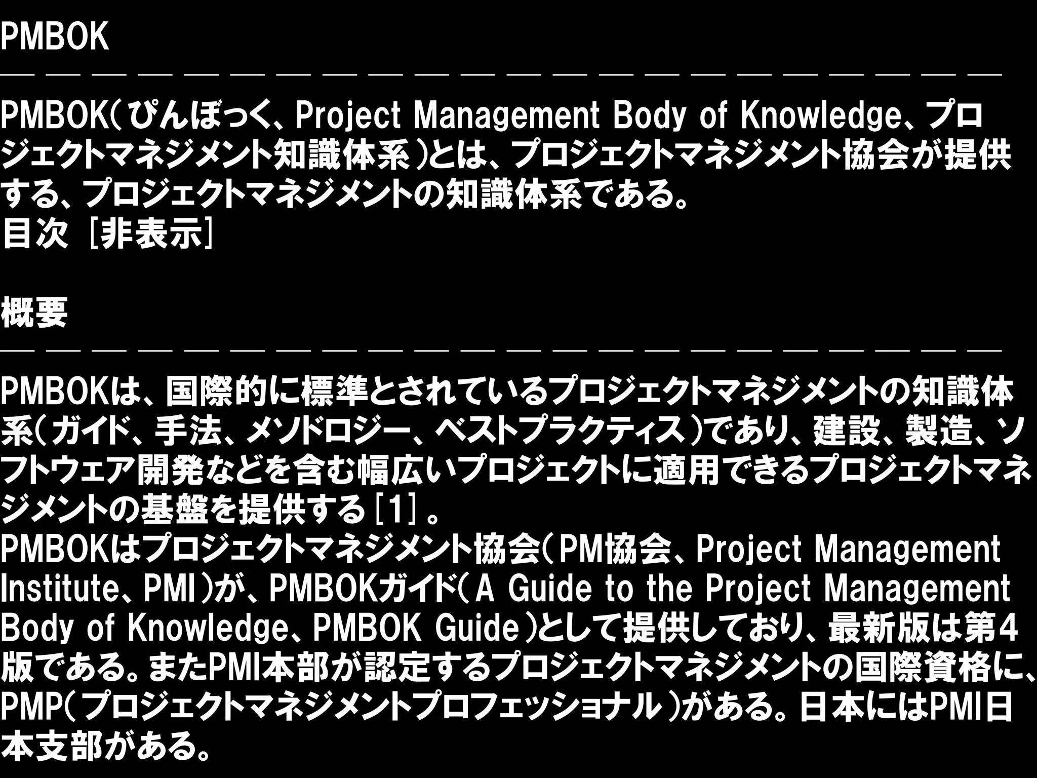 PMBOK
──────────────────────
PMBOK（ぴんぼっく、Project Management Body of Knowledge、プロ
ジェクトマネジメント知識体系）とは、プロジェクトマネジメント協会が提供
する、プロジェクトマネジメントの知識体系である。
目次 [非表示]

概要
──────────────────────
PMBOKは、国際的に標準とされているプロジェクトマネジメントの知識体
系（ガイド、手法、メソドロジー、ベストプラクティス）であり、建設、製造、ソ
フトウェア開発などを含む幅広いプロジェクトに適用できるプロジェクトマネ
ジメントの基盤を提供する[1]。
PMBOKはプロジェクトマネジメント協会（PM協会、Project Management
Institute、PMI）が、PMBOKガイド（A Guide to the Project Management
Body of Knowledge、PMBOK Guide）として提供しており、最新版は第4
版である。またPMI本部が認定するプロジェクトマネジメントの国際資格に、
PMP（プロジェクトマネジメントプロフェッショナル）がある。日本にはPMI日
本支部がある。
 