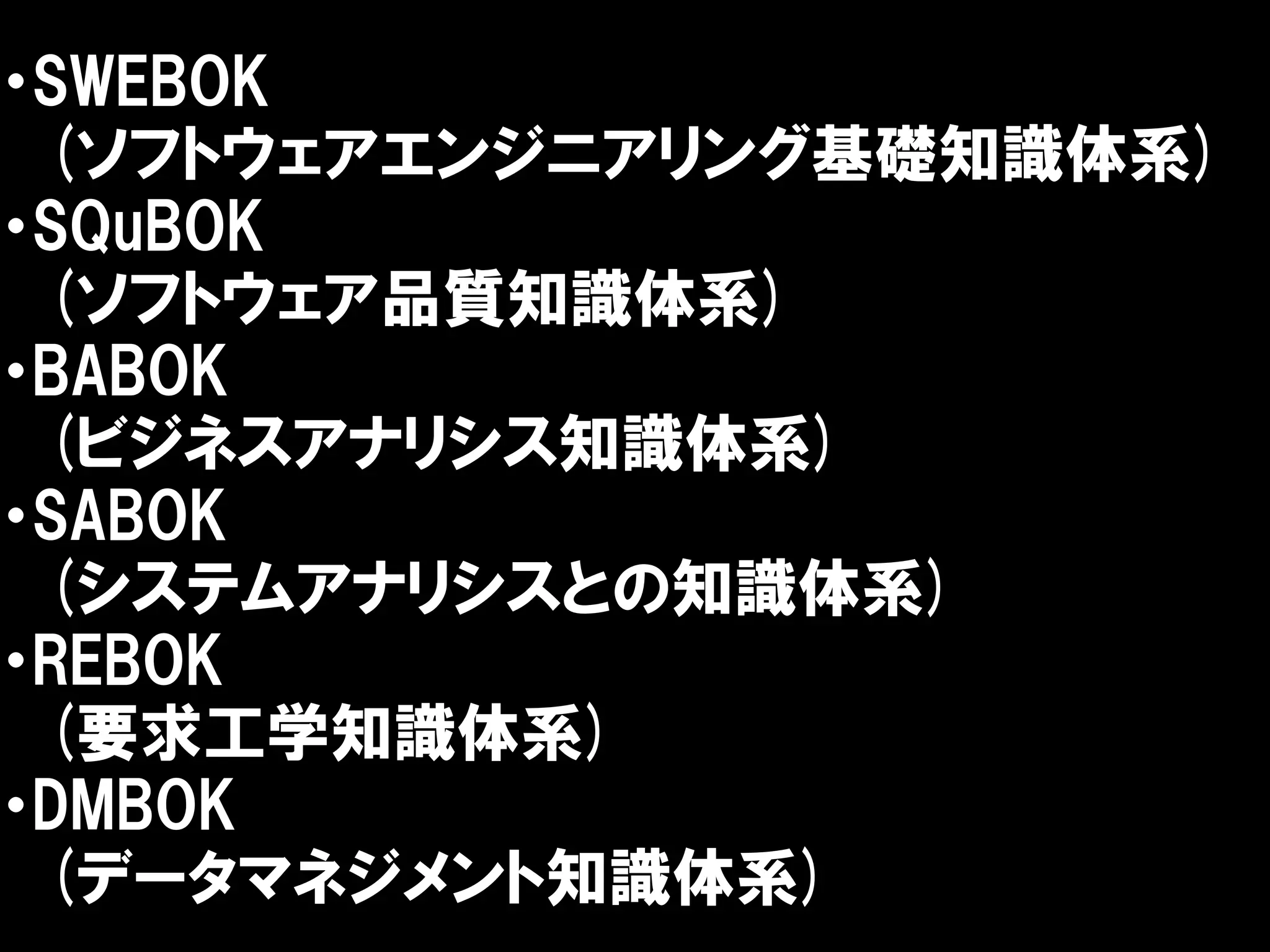 ・SWEBOK
 (ソフトウェアエンジニアリング基礎知識体系)
・SQuBOK
 (ソフトウェア品質知識体系)
・BABOK
 (ビジネスアナリシス知識体系)
・SABOK
 (システムアナリシスとの知識体系)
・REBOK
 (要求工学知識体系)
・DMBOK
 (データマネジメント知識体系)
 