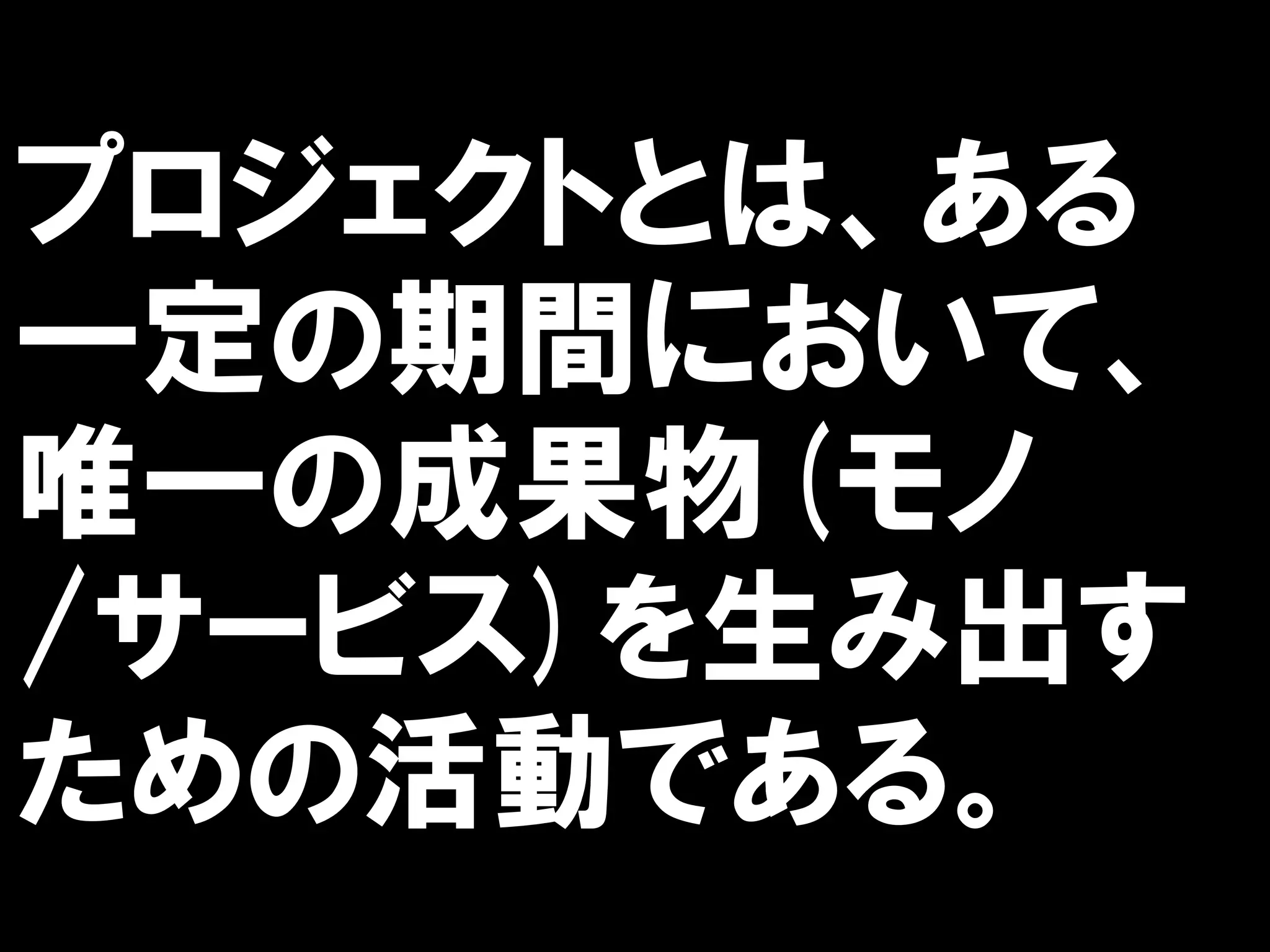 プロジェクトとは、ある
一定の期間において、
唯一の成果物(モノ
/サービス)を生み出す
ための活動である。
 