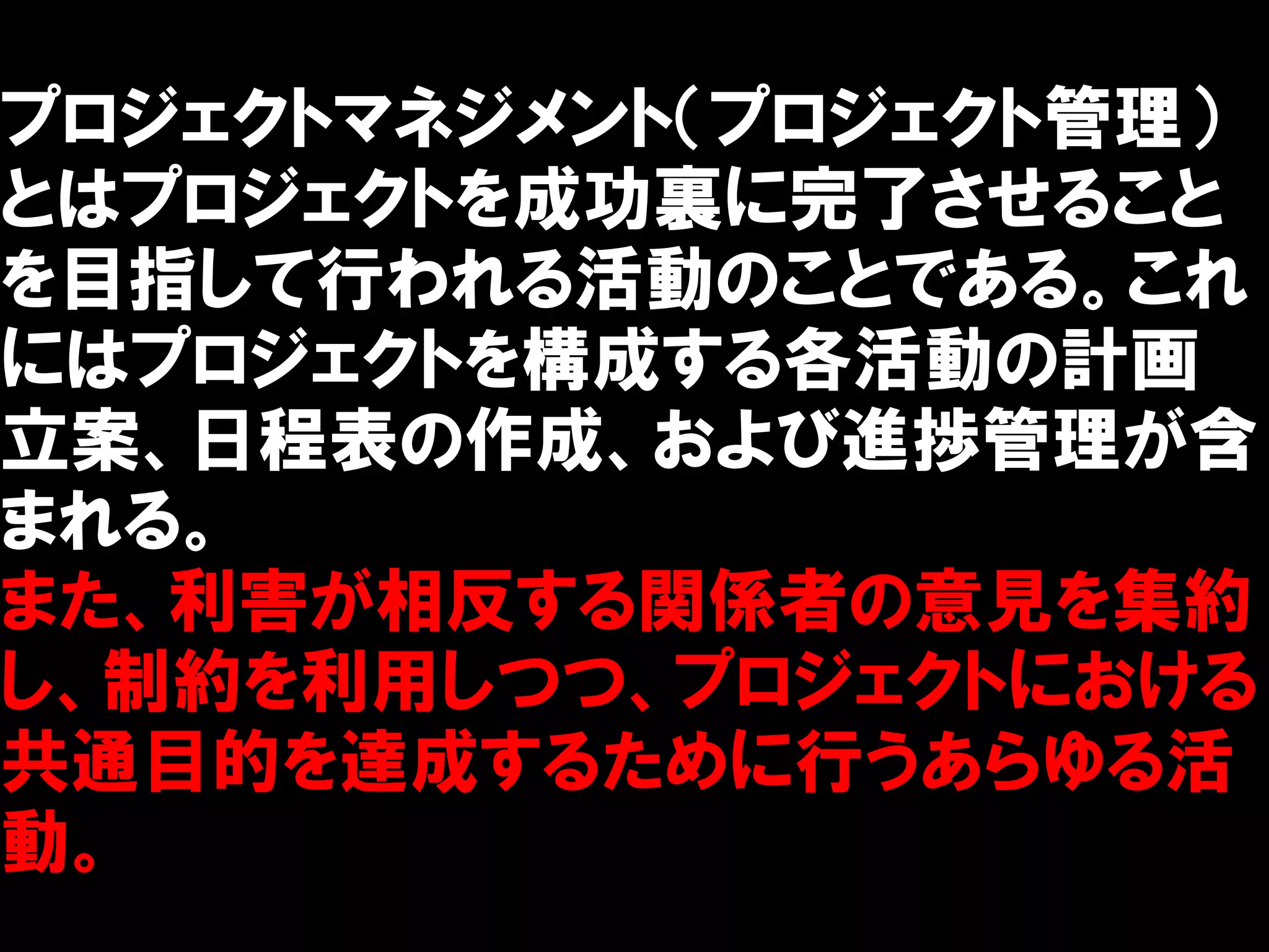 プロジェクトマネジメント（プロジェクト管理）
とはプロジェクトを成功裏に完了させること
を目指して行われる活動のことである。これ
にはプロジェクトを構成する各活動の計画
立案、日程表の作成、および進捗管理が含
まれる。
また、利害が相反する関係者の意見を集約
し、制約を利用しつつ、プロジェクトにおける
共通目的を達成するために行うあらゆる活
動。
 