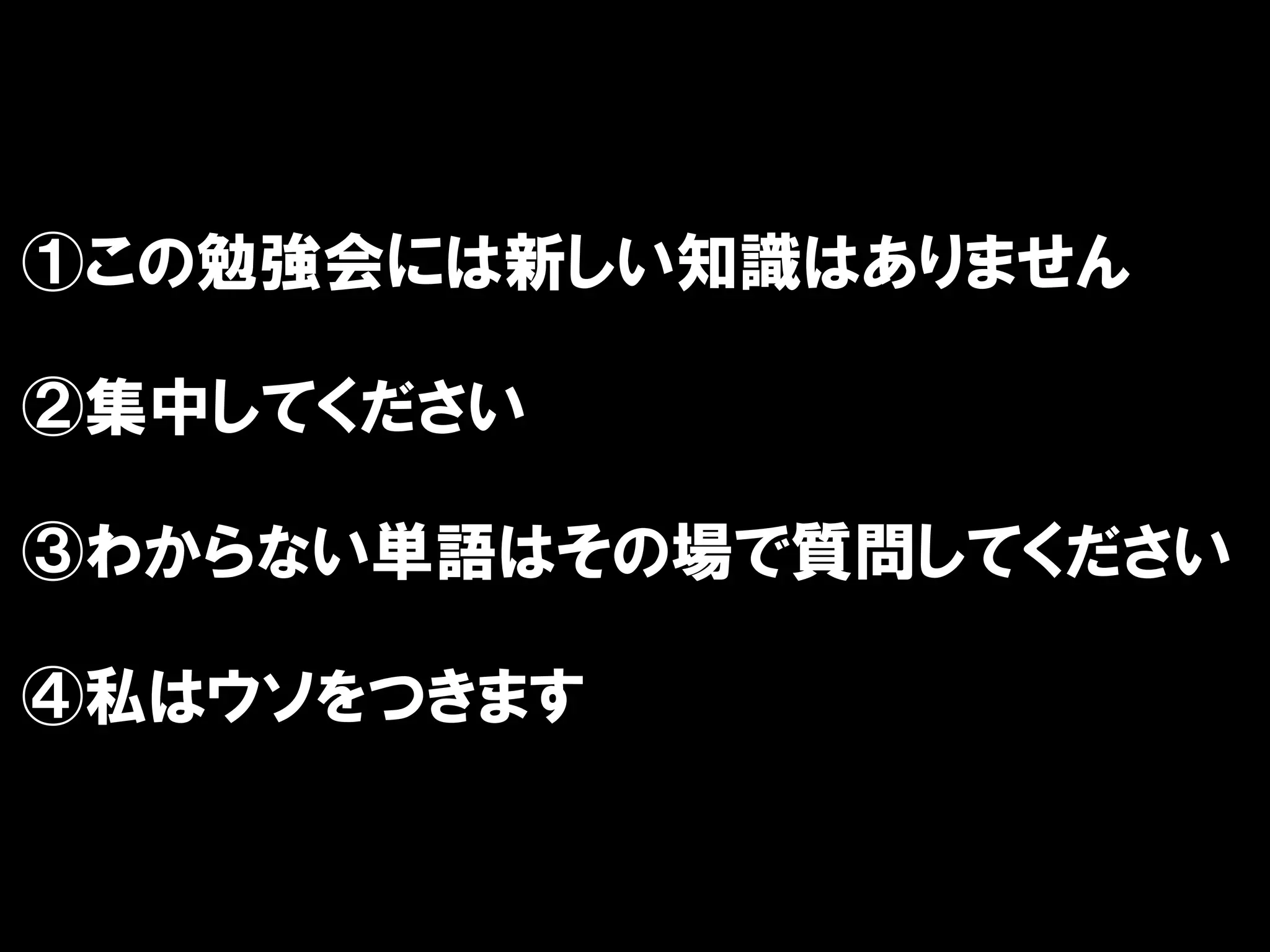 ①この勉強会には新しい知識はありません

②集中してください

③わからない単語はその場で質問してください

④私はウソをつきます
 