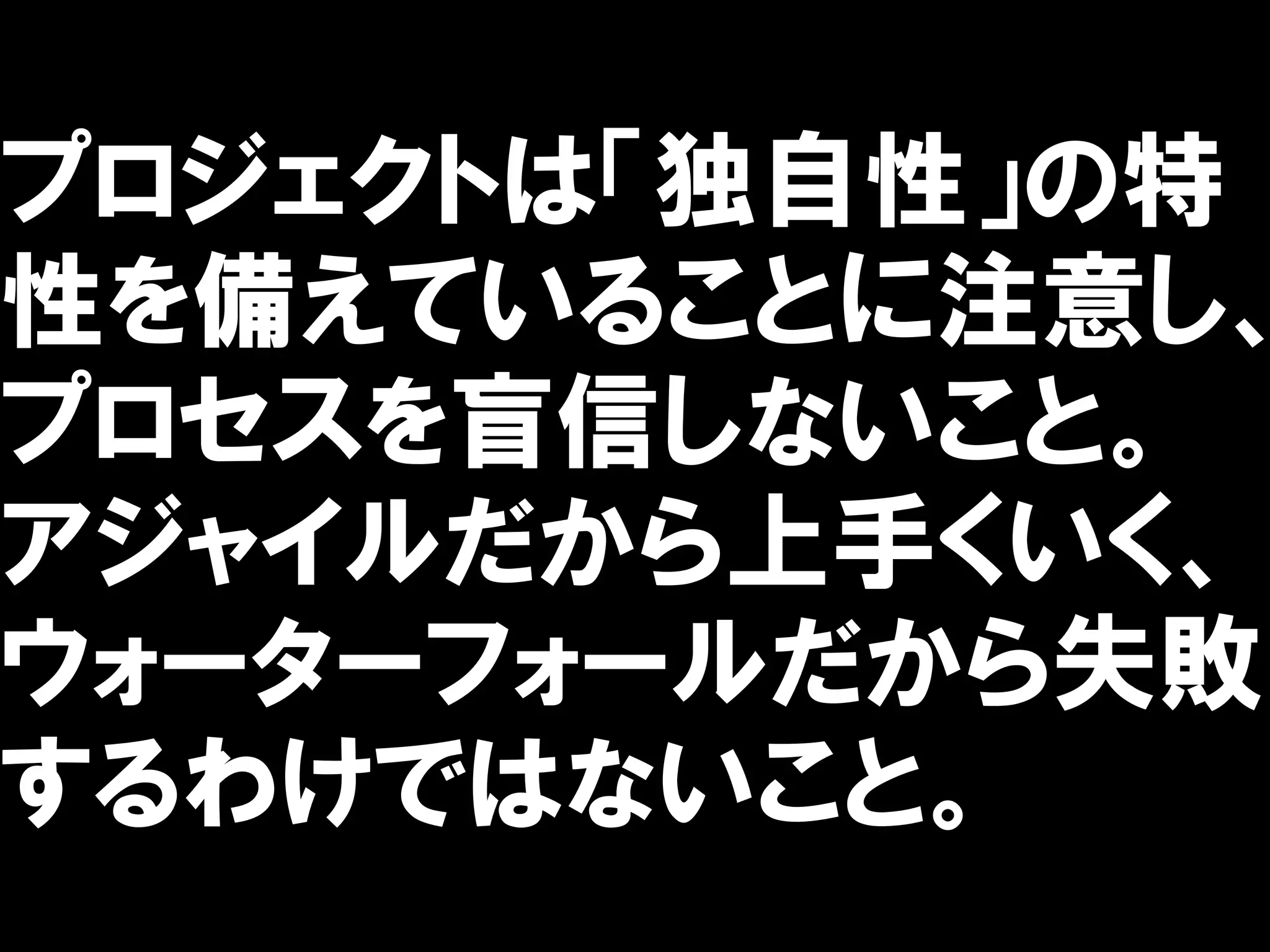 プロジェクトは「独自性」の特
性を備えていることに注意し、
プロセスを盲信しないこと。
アジャイルだから上手くいく、
ウォーターフォールだから失敗
するわけではないこと。
 