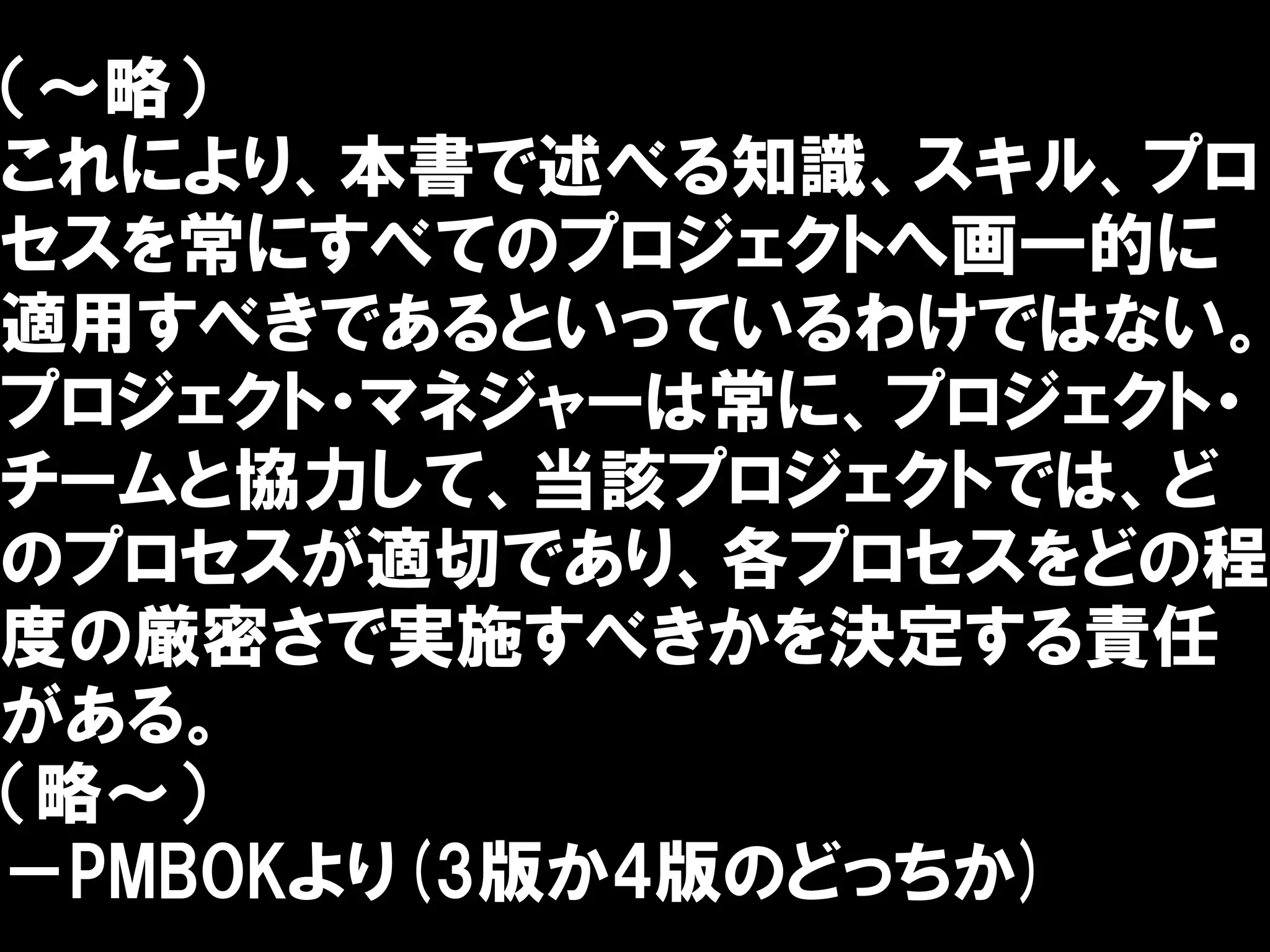 （～略）
これにより、本書で述べる知識、スキル、プロ
セスを常にすべてのプロジェクトへ画一的に
適用すべきであるといっているわけではない。
プロジェクト・マネジャーは常に、プロジェクト・
チームと協力して、当該プロジェクトでは、ど
のプロセスが適切であり、各プロセスをどの程
度の厳密さで実施すべきかを決定する責任
がある。
（略～）
－PMBOKより(3版か4版のどっちか)
 