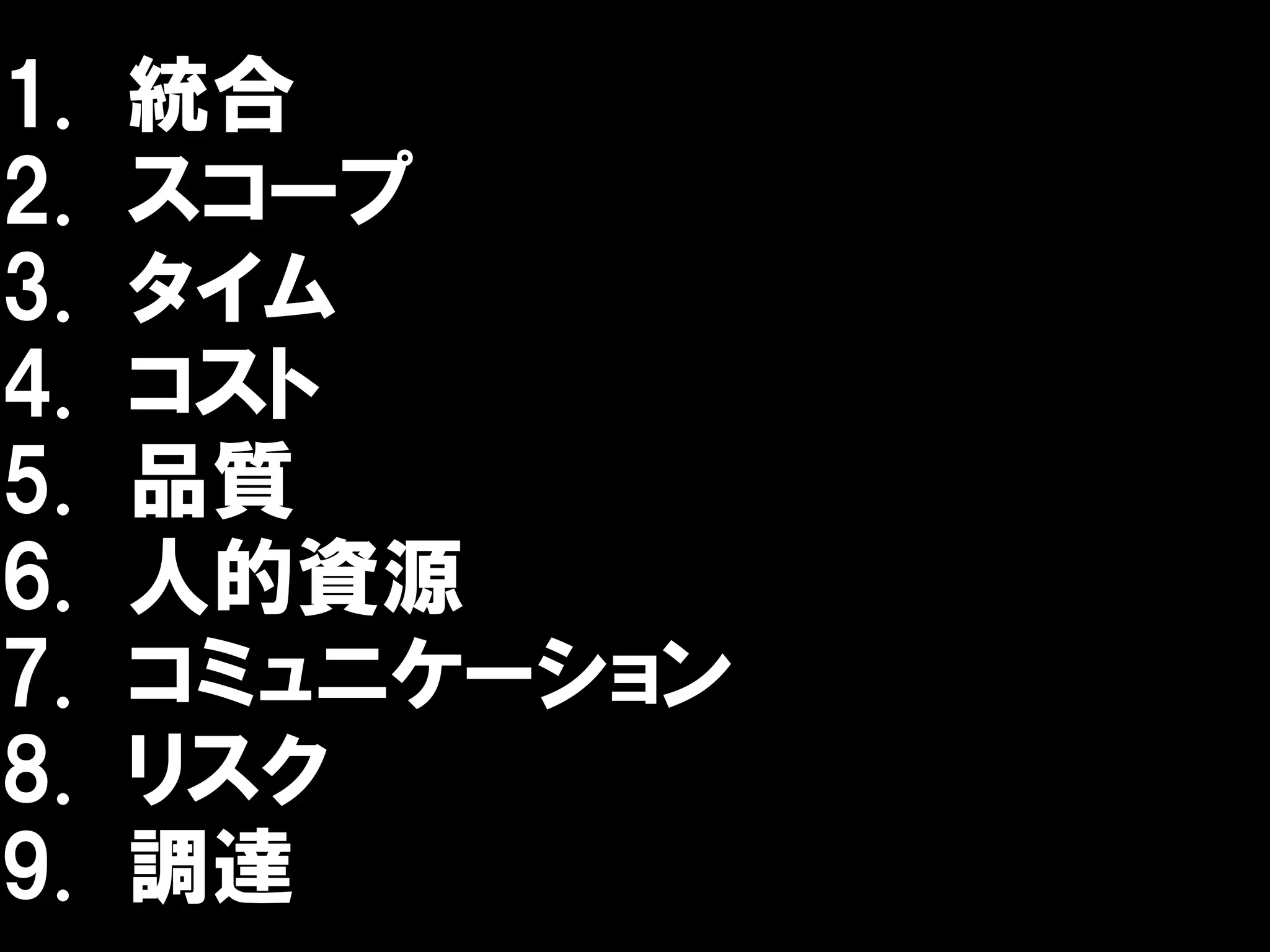 1.   統合
2.   スコープ
3.   タイム
4.   コスト
5.   品質
6.   人的資源
7.   コミュニケーション
8.   リスク
9.   調達
 