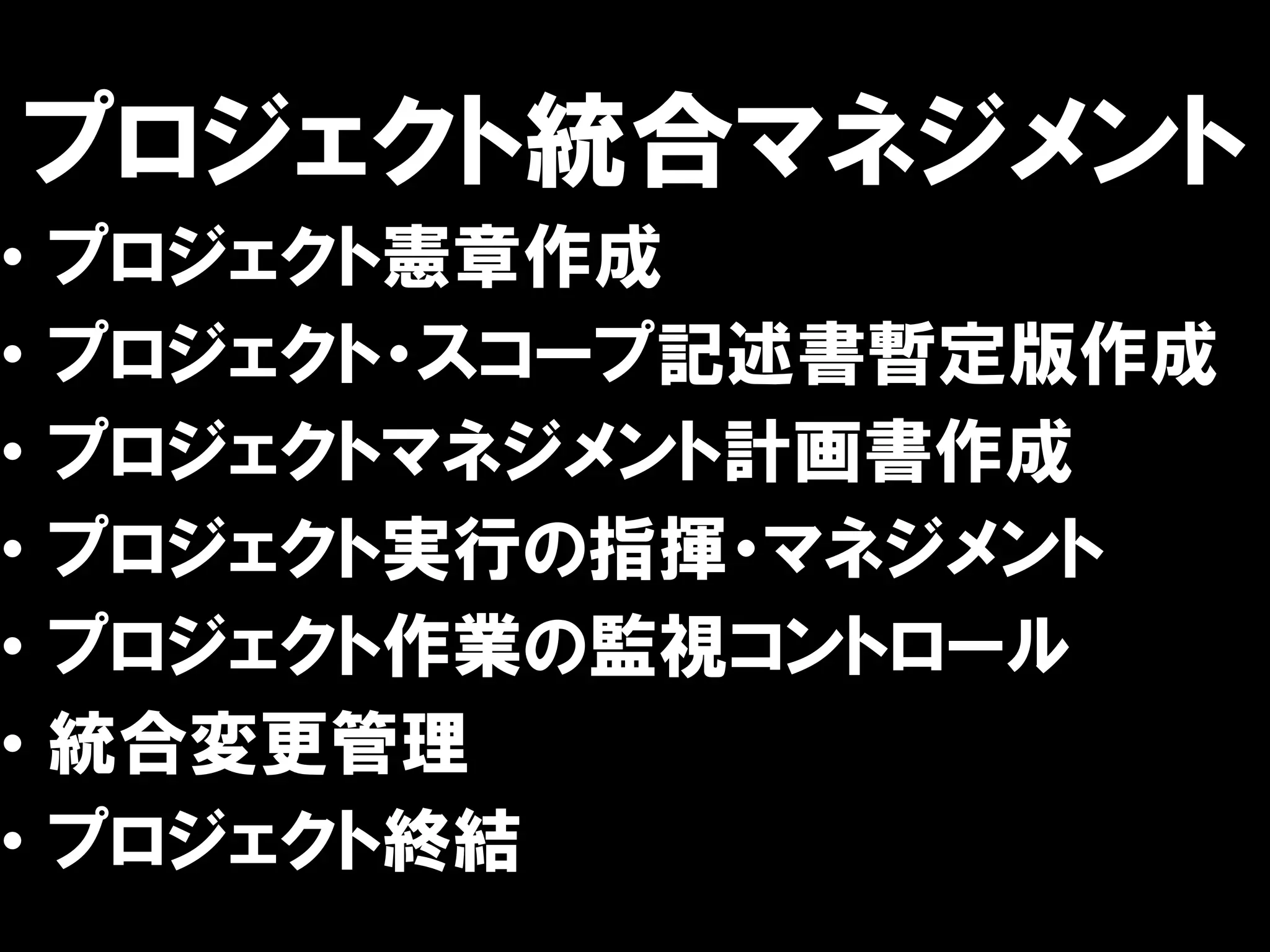 プロジェクト統合マネジメント
•   プロジェクト憲章作成
•   プロジェクト・スコープ記述書暫定版作成
•   プロジェクトマネジメント計画書作成
•   プロジェクト実行の指揮・マネジメント
•   プロジェクト作業の監視コントロール
•   統合変更管理
•   プロジェクト終結
 