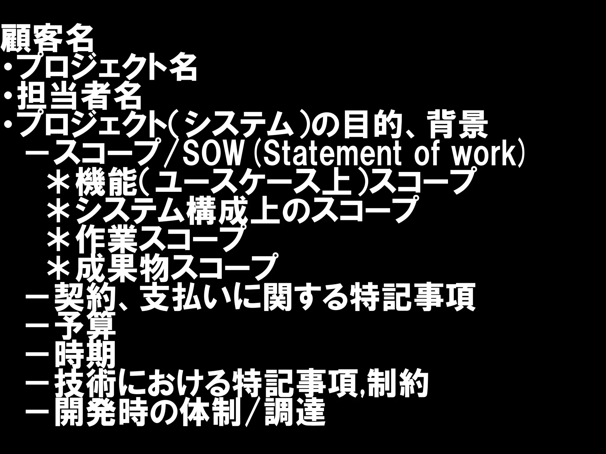顧客名
・プロジェクト名
・担当者名
・プロジェクト（システム）の目的、背景
 －スコープ/SOW(Statement of work)
  ＊機能（ユースケース上）スコープ
  ＊システム構成上のスコープ
  ＊作業スコープ
  ＊成果物スコープ
 －契約、支払いに関する特記事項
 －予算
 －時期
 －技術における特記事項,制約
 －開発時の体制/調達
 