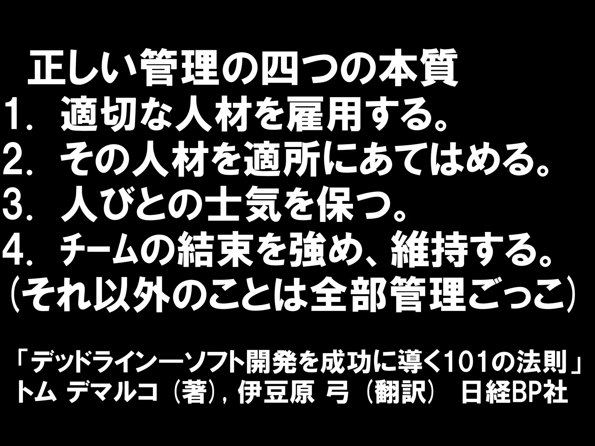正しい管理の四つの本質
1. 適切な人材を雇用する。
2. その人材を適所にあてはめる。
3. 人びとの士気を保つ。
4. ﾁｰﾑの結束を強め、維持する。
(それ以外のことは全部管理ごっこ)
「デッドライン―ソフト開発を成功に導く101の法則」
トム デマルコ (著), 伊豆原 弓 (翻訳) 日経BP社
 