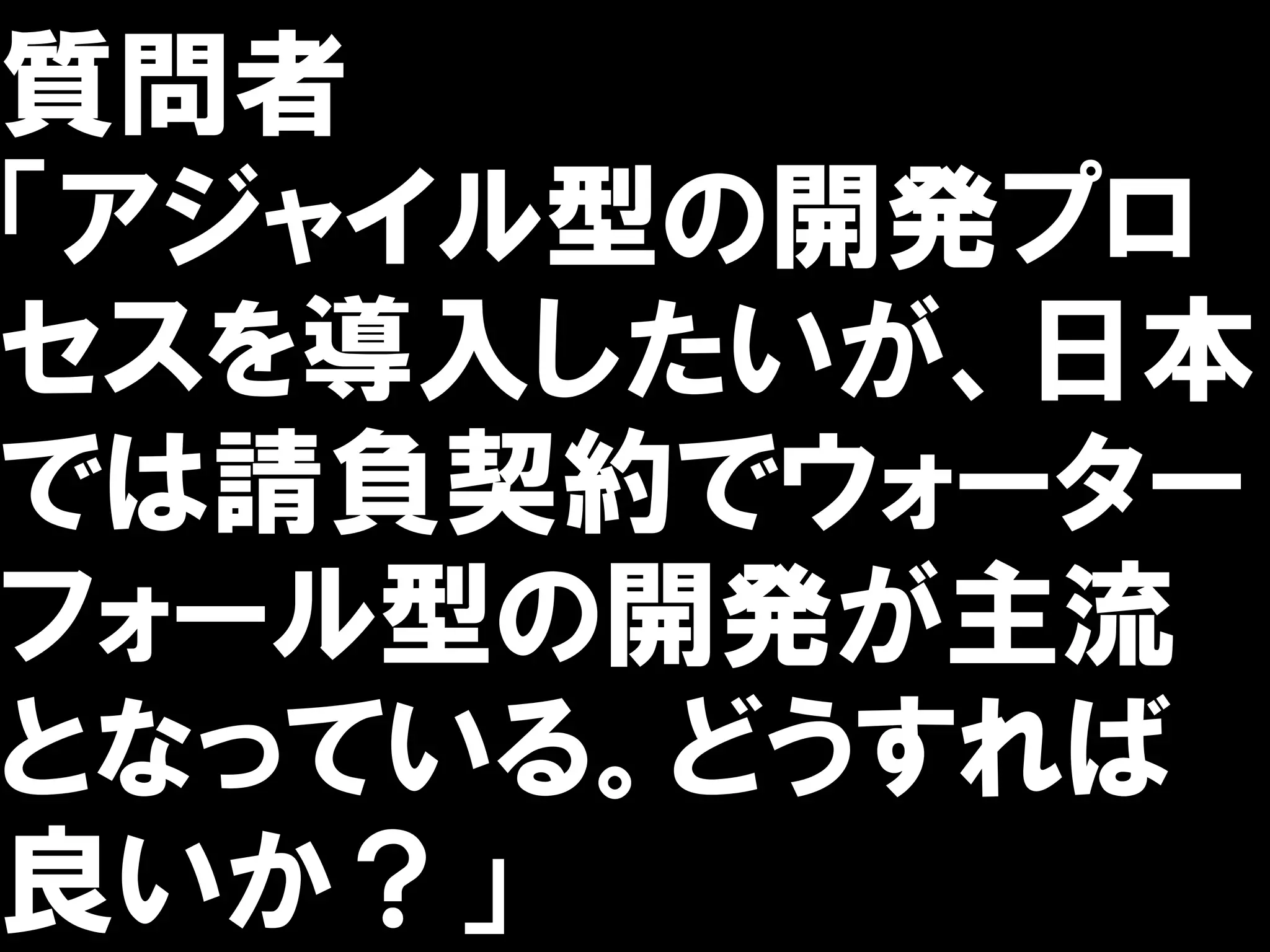 質問者
「アジャイル型の開発プロ
セスを導入したいが、日本
では請負契約でウォーター
フォール型の開発が主流
となっている。どうすれば
良いか？」
 