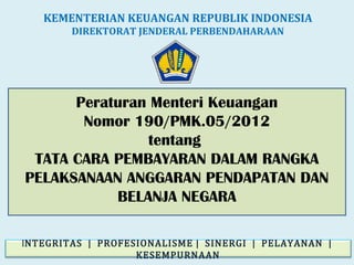 Peraturan Menteri Keuangan
Nomor 190/PMK.05/2012
tentang
TATA CARA PEMBAYARAN DALAM RANGKA
PELAKSANAAN ANGGARAN PENDAPATAN DAN
BELANJA NEGARA
KEMENTERIAN KEUANGAN REPUBLIK INDONESIA
DIREKTORAT JENDERAL PERBENDAHARAAN
INTEGRITAS | PROFESIONALISME | SINERGI | PELAYANAN |
KESEMPURNAAN
 