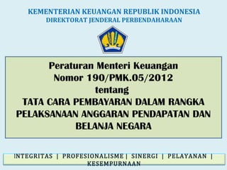 Peraturan Menteri Keuangan
Nomor 190/PMK.05/2012
tentang
TATA CARA PEMBAYARAN DALAM RANGKA
PELAKSANAAN ANGGARAN PENDAPATAN DAN
BELANJA NEGARA
KEMENTERIAN KEUANGAN REPUBLIK INDONESIA
DIREKTORAT JENDERAL PERBENDAHARAAN
INTEGRITAS | PROFESIONALISME | SINERGI | PELAYANAN |
KESEMPURNAAN
 