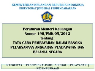 KEMENTERIAN KEUANGAN REPUBLIK INDONESIA
DIREKTORAT JENDERAL PERBENDAHARAAN

Peraturan Menteri Keuangan
Nomor 190/PMK.05/2012
tentang
TATA CARA PEMBAYARAN DALAM RANGKA
PELAKSANAAN ANGGARAN PENDAPATAN DAN
BELANJA NEGARA
INTEGRITAS | PROFESIONALISME | SINERGI | PELAYANAN |
KESEMPURNAAN

 