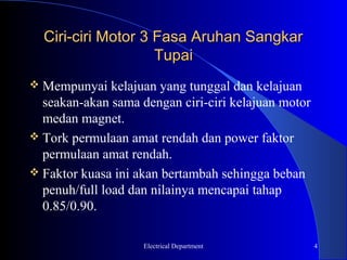 Ciri-ciri Motor 3 Fasa Aruhan Sangkar
                    Tupai
 Mempunyai    kelajuan yang tunggal dan kelajuan
  seakan-akan sama dengan ciri-ciri kelajuan motor
  medan magnet.
 Tork permulaan amat rendah dan power faktor
  permulaan amat rendah.
 Faktor kuasa ini akan bertambah sehingga beban
  penuh/full load dan nilainya mencapai tahap
  0.85/0.90.

                    Electrical Department            4
 