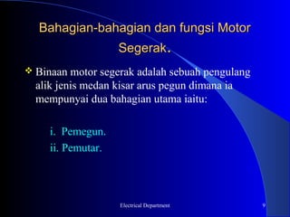 Bahagian-bahagian dan fungsi Motor
                    Segerak.
 Binaan  motor segerak adalah sebuah pengulang
  alik jenis medan kisar arus pegun dimana ia
  mempunyai dua bahagian utama iaitu:

     i. Pemegun.
     ii. Pemutar.



                    Electrical Department         9
 