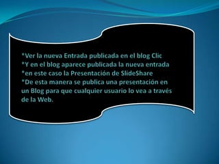 *Ver la nueva Entrada publicada en el blog Clic *Y en el blog aparece publicada la nueva entrada *en este caso la Presentación de SlideShare*De esta manera se publica una presentación en un Blog para que cualquier usuario lo vea a través de la Web. 