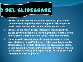 Uso del SlideShare“SLIDE” es una manera efectiva de llevar a la práctica los conocimientos adquiridos en esta logrando así integrar la teoría con la dinámica de las actividades del día a día. El Slide  es un editor de presentaciones con diapositivas basado en Web disponible de forma gratuita, se perfila como una excelente alternativa a las aplicaciones tradicionales.  Es un espacio gratuito donde los usuarios pueden enviar presentaciones PowerPoint u Open Office, que luego quedan almacenadas en formato Flash para ser visualizadas online. Es una opción interesante para compartir presentaciones en la red, admite archivos con capacitad de 20 MB de peso, sin transiciones entre diapositivas. 