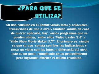 ¿Para que se utiliza?Su uso consiste en Es tomar varias fotos y colocarles transiciones de una a otra y también sonido en caso de querer aplicarlo, hay  varios programas que se pueden utiliza;  entre ellos "Video Caster 3.4" y   "Slide Show MovieMaker 3.7”. El primero es  simple ya que su uso  consta con leer las indicaciones y crear un video con las fotos; a diferencia del otro,  este es un poco  complicado en su procedimiento pero logramos obtener el mismo resultado. 