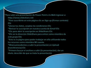 *Para subir una presentación de Power Point a la Web ingresar a: http://www.slideshare.net *Para suscribirte en esta página clic en Sign up (Firmar contrato) Clic *Llenas tus datos, aceptas las condiciones Clic *Revisar la suscripción en nuestra cuenta de Gmail Clic *Clic para abrir la suscripción en SlideShare Clic *Clic en la dirección SlideShare para entrar como miembro de este grupo Clic *Esta es la página para poder trabajar en ella utilizando todos los recursos como miembro Mi cuenta *Ahora procedemos a subir la presentación en Upload (transferencia) Clic *Primero buscar el archivo a subir (la presentación), dar un título, describir de que se trata la presentación