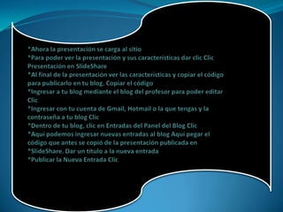 *Ahora la presentación se carga al sitio *Para poder ver la presentación y sus características dar clic ClicPresentación en SlideShare*Al final de la presentación ver las características y copiar el código para publicarlo en tu blog. Copiar el código *Ingresar a tu blog mediante el blog del profesor para poder editar Clic *Ingresar con tu cuenta de Gmail, Hotmail o la que tengas y la contraseña a tu blog Clic *Dentro de tu blog, clic en Entradas del Panel del Blog Clic *Aquí podemos ingresar nuevas entradas al blog Aquí pegar el código que antes se copió de la presentación publicada en *SlideShare. Dar un título a la nueva entrada *Publicar la Nueva Entrada Clic 