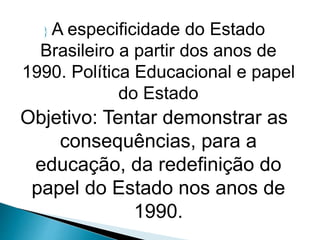  A especificidade do Estado
Brasileiro a partir dos anos de
1990. Política Educacional e papel
do Estado
Objetivo: Tentar demonstrar as
consequências, para a
educação, da redefinição do
papel do Estado nos anos de
1990.
 