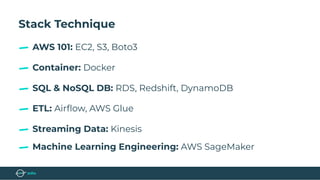 Stack Technique
Container: Docker
AWS 101: EC2, S3, Boto3
SQL & NoSQL DB: RDS, Redshift, DynamoDB
ETL: Airﬂow, AWS Glue
Streaming Data: Kinesis
Machine Learning Engineering: AWS SageMaker
 