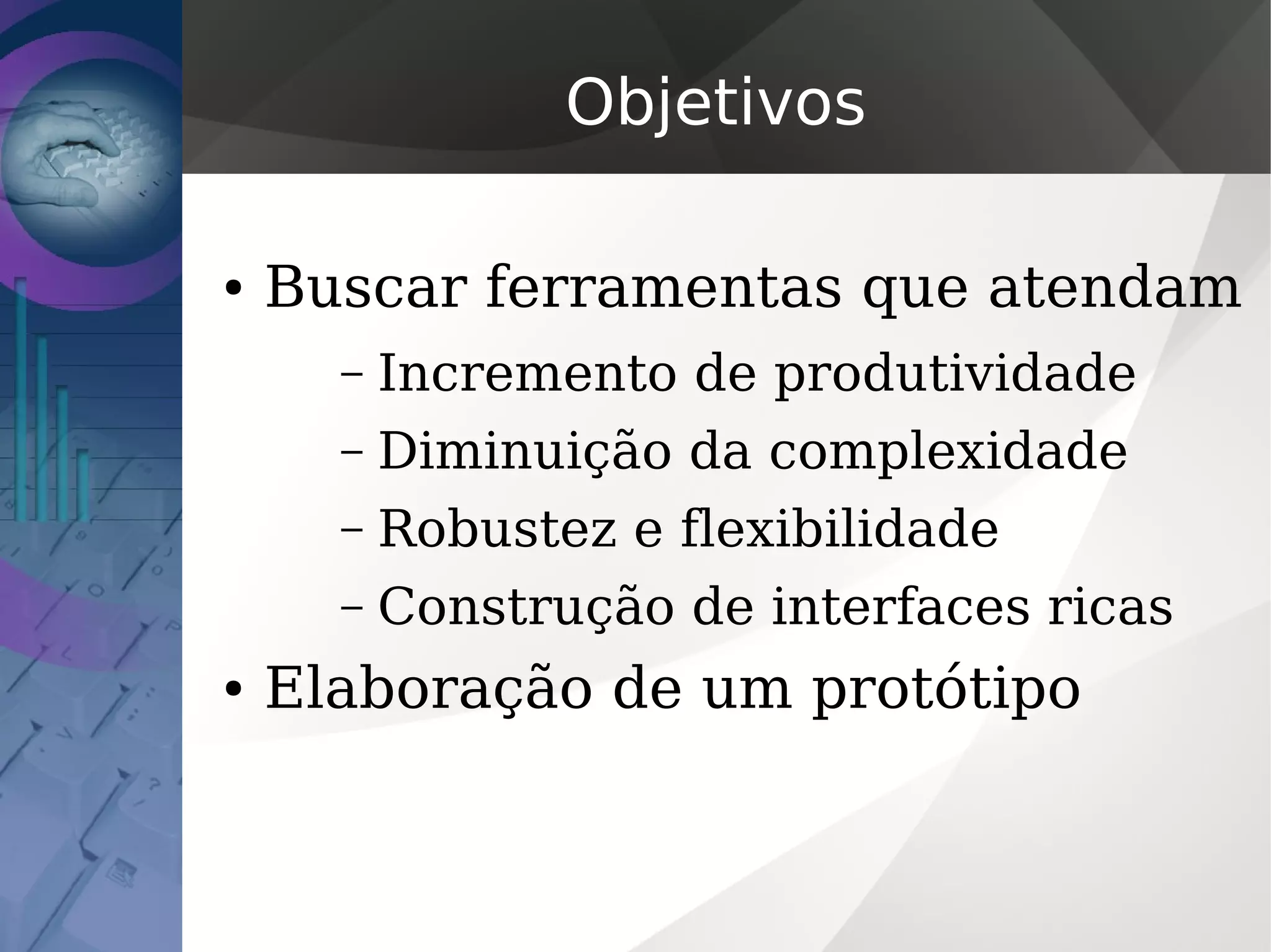 Objetivos
● Buscar ferramentas que atendam
– Incremento de produtividade
– Diminuição da complexidade
– Robustez e flexibilidade
– Construção de interfaces ricas
● Elaboração de um protótipo