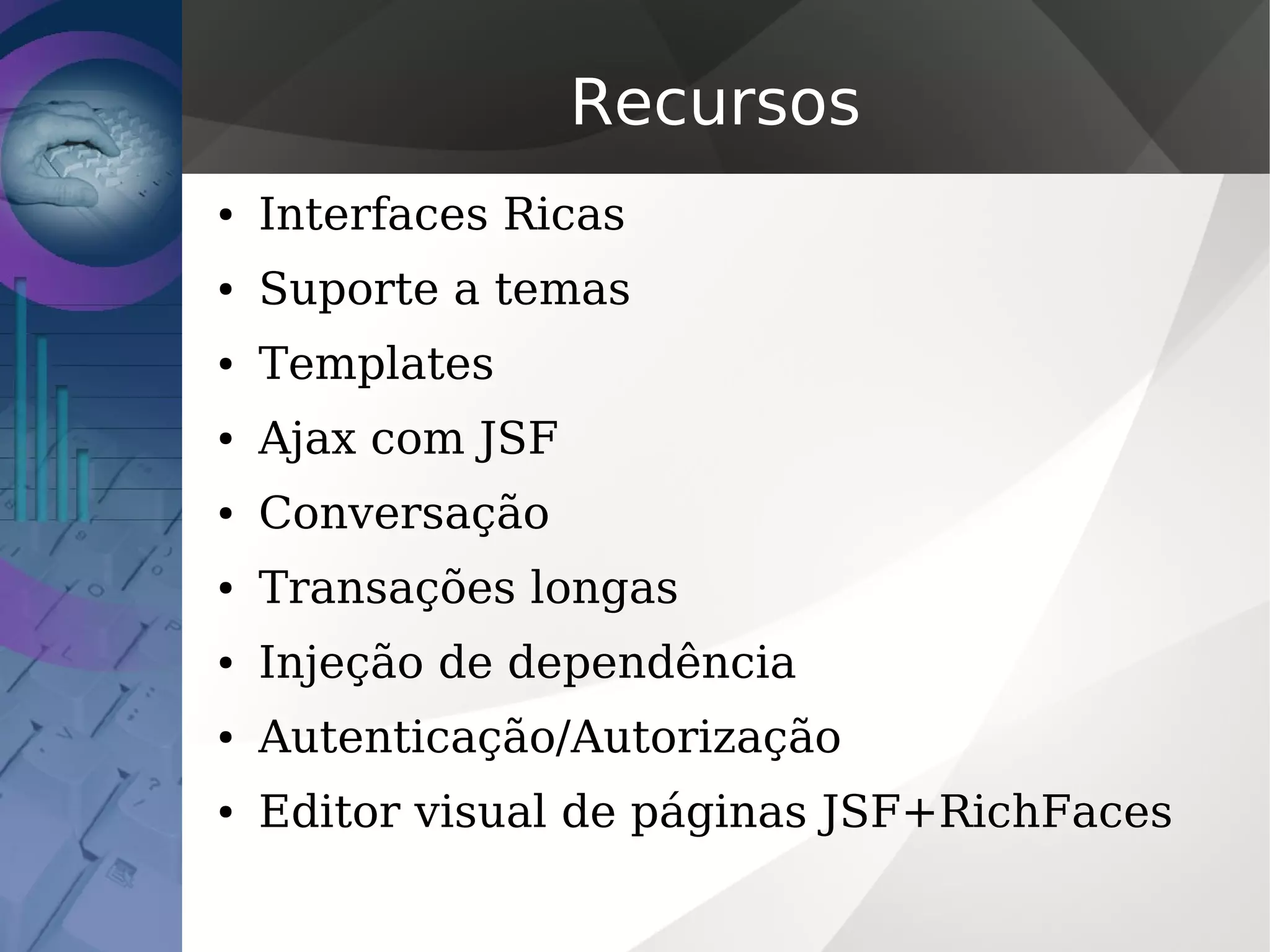 Recursos
● Interfaces Ricas
● Suporte a temas
● Templates
● Ajax com JSF
● Conversação
● Transações longas
● Injeção de dependência
● Autenticação/Autorização
● Editor visual de páginas JSF+RichFaces