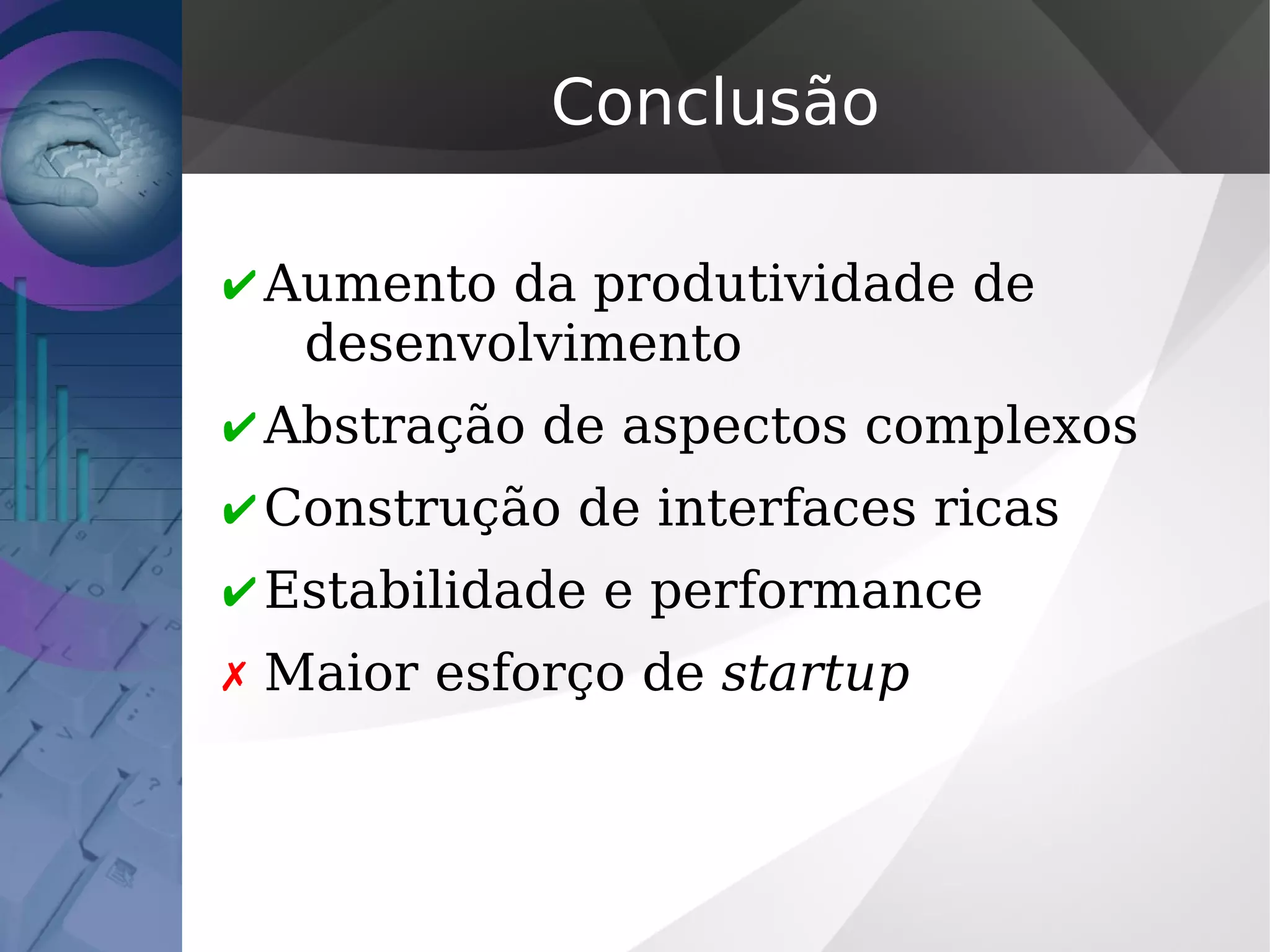 Conclusão
✔ Aumento da produtividade de
desenvolvimento
✔ Abstração de aspectos complexos
✔ Construção de interfaces ricas
✔ Estabilidade e performance
✗ Maior esforço de startup