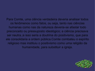 Para Comte, uma ciência verdadeira deveria analisar todos
   os fenômenos como fatos, ou seja, tanto nas ciências
  humanas como nas da natureza deveria-se afastar todo
preconceito ou pressuposto ideológico; a ciência precisava
 ser neutra.;e isso seria a doutrina do positivismo, que para
ele consolidaria a ordem pública.Comte combateu o espírito
 religioso mas instituiu o positivismo como uma religião da
            humanidade, para substituir a igreja.
 