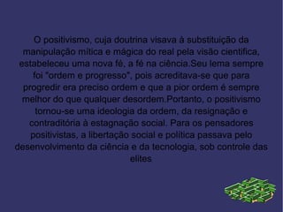 O positivismo, cuja doutrina visava à substituição da
  manipulação mítica e mágica do real pela visão cientifica,
 estabeleceu uma nova fé, a fé na ciência.Seu lema sempre
     foi "ordem e progresso", pois acreditava-se que para
  progredir era preciso ordem e que a pior ordem é sempre
  melhor do que qualquer desordem.Portanto, o positivismo
      tornou-se uma ideologia da ordem, da resignação e
   contraditória à estagnação social. Para os pensadores
    positivistas, a libertação social e política passava pelo
desenvolvimento da ciência e da tecnologia, sob controle das
                              elites.
 