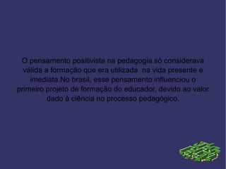 O pensamento positivista na pedagogia só considerava
  válida a formação que era utilizada na vida presente e
    imediata.No brasil, esse pensamento influenciou o
primeiro projeto de formação do educador, devido ao valor
          dado à ciência no processo pedagógico.
 