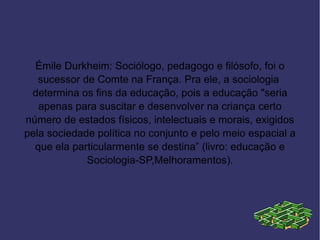 Émile Durkheim: Sociólogo, pedagogo e filósofo, foi o
   sucessor de Comte na França. Pra ele, a sociologia
 determina os fins da educação, pois a educação "seria
   apenas para suscitar e desenvolver na criança certo
número de estados físicos, intelectuais e morais, exigidos
pela sociedade política no conjunto e pelo meio espacial a
  que ela particularmente se destina” (livro: educação e
             Sociologia-SP,Melhoramentos).
 