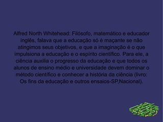 Alfred North Whitehead: Filósofo, matemático e educador
   inglês, falava que a educação só é maçante se não
  atingimos seus objetivos, e que a imaginação é o que
impulsiona a educação e o espírito científico. Para ele, a
 ciência auxilia o progresso da educação e que todos os
alunos de ensino médio e universidade devem dominar o
 método científico e conhecer a história da ciência (livro:
   Os fins da educação e outros ensaios-SP,Nacional).
 