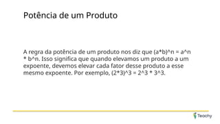 Potência de um Produto
A regra da potência de um produto nos diz que (a*b)^n = a^n
* b^n. Isso significa que quando elevamos um produto a um
expoente, devemos elevar cada fator desse produto a esse
mesmo expoente. Por exemplo, (2*3)^3 = 2^3 * 3^3.
 
