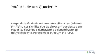 Potência de um Quociente
A regra da potência de um quociente afirma que (a/b)^n =
a^n / b^n. Isso significa que, ao elevar um quociente a um
expoente, elevamos o numerador e o denominador ao
mesmo expoente. Por exemplo, (4/2)^2 = 4^2 / 2^2.
 