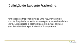 Definição de Expoente Fracionário
Um expoente fracionário indica uma raiz. Por exemplo,
a^(1/n) é equivalente a n a, o que representa a raiz enésima
√
de 'a'. Essa notação é essencial para simplificar cálculos
envolvendo raízes e potências simultaneamente.
 