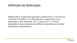 Definição de Radiciação
Radiciação é a operação que busca determinar a raiz de um
número. O símbolo é utilizado para representar essa
√
operação e, por exemplo, 9 = 3, já que 3^2 = 9. Essa
√
operação é essencial para simplificar expressões e resolver
problemas matemáticos.
 