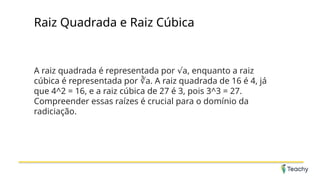 Raiz Quadrada e Raiz Cúbica
A raiz quadrada é representada por a, enquanto a raiz
√
cúbica é representada por a. A raiz quadrada de 16 é 4, já
∛
que 4^2 = 16, e a raiz cúbica de 27 é 3, pois 3^3 = 27.
Compreender essas raízes é crucial para o domínio da
radiciação.
 