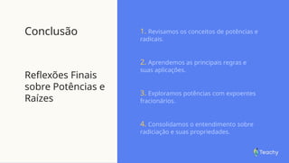 Conclusão
Reflexões Finais
sobre Potências e
Raízes
1. Revisamos os conceitos de potências e
radicais.
2. Aprendemos as principais regras e
suas aplicações.
3. Exploramos potências com expoentes
fracionários.
4. Consolidamos o entendimento sobre
radiciação e suas propriedades.
 