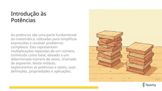 Introdução às
Potências
As potências são uma parte fundamental
da matemática, utilizadas para simplificar
expressões e resolver problemas
complexos. Elas representam
multiplicações repetidas de um número,
conhecido como base, elevado a um
determinado número de vezes, chamado
de expoente. Neste módulo,
exploraremos as potências e raízes, suas
definições, propriedades e aplicações.
 
