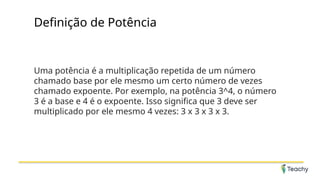 Definição de Potência
Uma potência é a multiplicação repetida de um número
chamado base por ele mesmo um certo número de vezes
chamado expoente. Por exemplo, na potência 3^4, o número
3 é a base e 4 é o expoente. Isso significa que 3 deve ser
multiplicado por ele mesmo 4 vezes: 3 x 3 x 3 x 3.
 