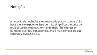 Notação
A notação de potências é representada por a^n, onde 'a' é a
base e 'n' é o expoente. Isso permite simplificar a escrita de
multiplicações extensas, tornando mais fácil expressar
números grandes. Por exemplo, 2^5 é mais simples do que
escrever 2 x 2 x 2 x 2 x 2.
 