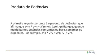 Produto de Potências
A primeira regra importante é o produto de potências, que
afirma que a^m * a^n = a^(m+n). Isso significa que, quando
multiplicamos potências com a mesma base, somamos os
expoentes. Por exemplo, 2^3 * 2^2 = 2^(3+2) = 2^5.
 