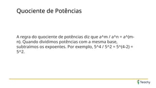 Quociente de Potências
A regra do quociente de potências diz que a^m / a^n = a^(m-
n). Quando dividimos potências com a mesma base,
subtraímos os expoentes. Por exemplo, 5^4 / 5^2 = 5^(4-2) =
5^2.
 
