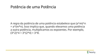 Potência de uma Potência
A regra da potência de uma potência estabelece que (a^m)^n
= a^(m*n). Isso implica que, quando elevamos uma potência
a outra potência, multiplicamos os expoentes. Por exemplo,
(3^2)^4 = 3^(2*4) = 3^8.
 